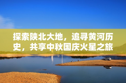 探索陕北大地，追寻黄河历史，共享中秋国庆火星之旅