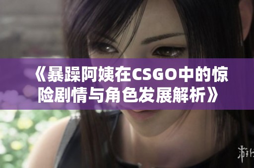 《暴躁阿姨在CSGO中的惊险剧情与角色发展解析》