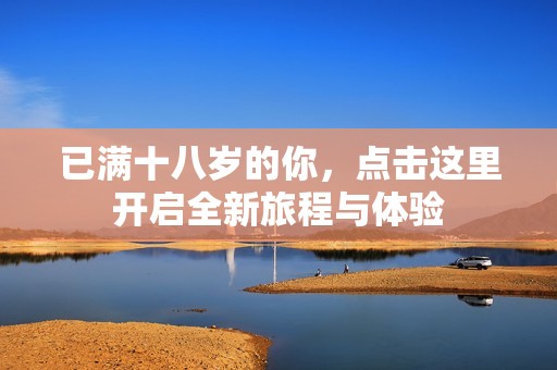 已满十八岁的你，点击这里开启全新旅程与体验