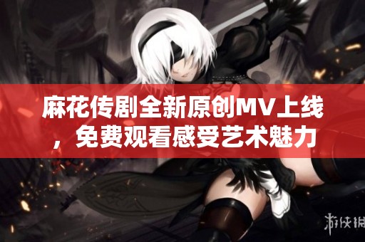 麻花传剧全新原创MV上线，免费观看感受艺术魅力