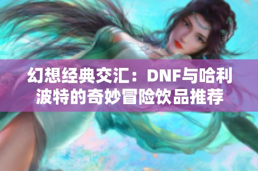 幻想经典交汇：DNF与哈利波特的奇妙冒险饮品推荐