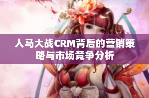 人马大战CRM背后的营销策略与市场竞争分析