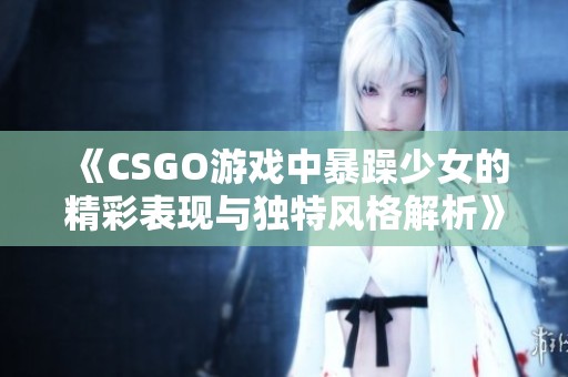 《CSGO游戏中暴躁少女的精彩表现与独特风格解析》