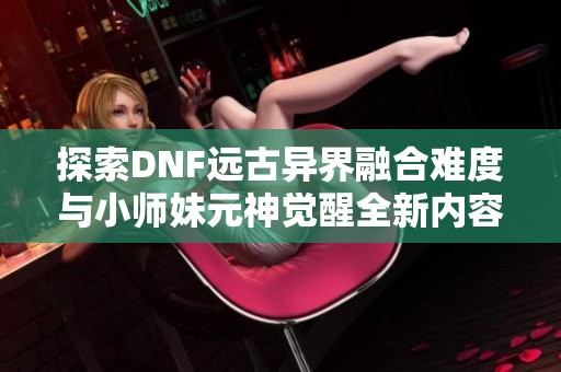 探索DNF远古异界融合难度与小师妹元神觉醒全新内容指南