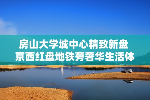 房山大学城中心精致新盘 京西红盘地铁旁奢华生活体验