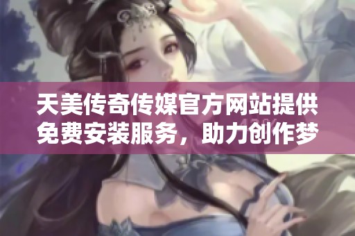 天美传奇传媒官方网站提供免费安装服务，助力创作梦想