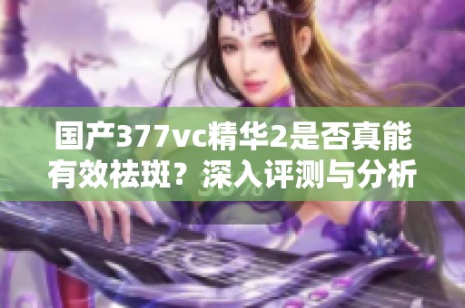 国产377vc精华2是否真能有效祛斑？深入评测与分析