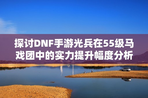 探讨DNF手游光兵在55级马戏团中的实力提升幅度分析