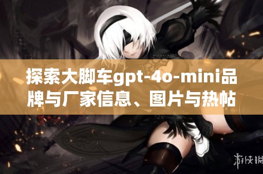 探索大脚车gpt-4o-mini品牌与厂家信息、图片与热帖分享