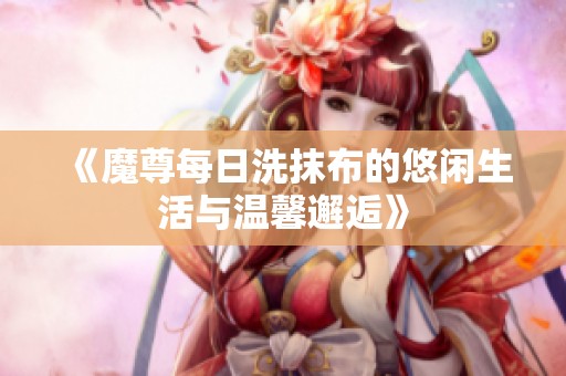 《魔尊每日洗抹布的悠闲生活与温馨邂逅》