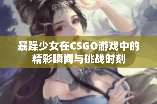 暴躁少女在CSGO游戏中的精彩瞬间与挑战时刻