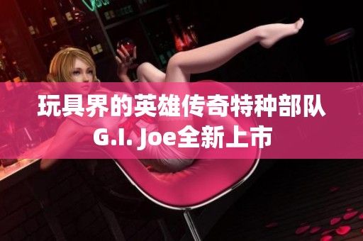 玩具界的英雄传奇特种部队G.I. Joe全新上市