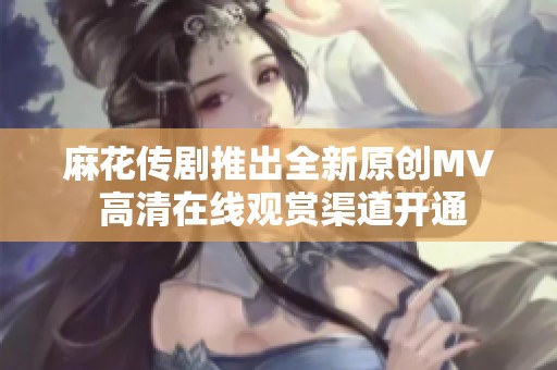 麻花传剧推出全新原创MV 高清在线观赏渠道开通