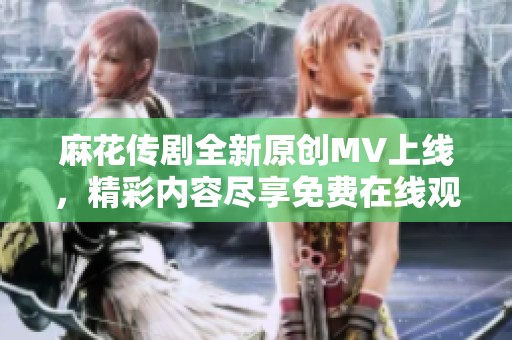 麻花传剧全新原创MV上线，精彩内容尽享免费在线观看