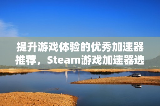 提升游戏体验的优秀加速器推荐，Steam游戏加速器选哪款最合适