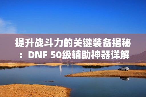 提升战斗力的关键装备揭秘：DNF 50级辅助神器详解