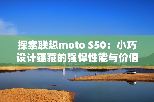 探索联想moto S50：小巧设计蕴藏的强悍性能与价值魅力