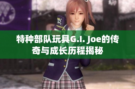 特种部队玩具G.I. Joe的传奇与成长历程揭秘