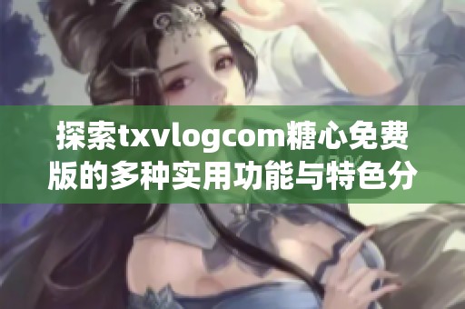 探索txvlogcom糖心免费版的多种实用功能与特色分析