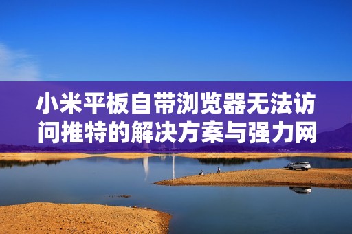 小米平板自带浏览器无法访问推特的解决方案与强力网络加速器评测