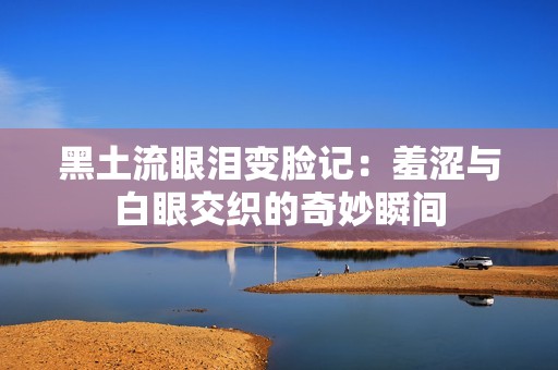 黑土流眼泪变脸记：羞涩与白眼交织的奇妙瞬间