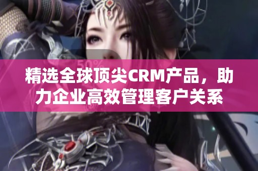 精选全球顶尖CRM产品，助力企业高效管理客户关系