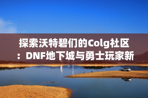 探索沃特碧们的Colg社区：DNF地下城与勇士玩家新交流平台