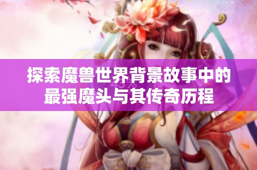 探索魔兽世界背景故事中的最强魔头与其传奇历程