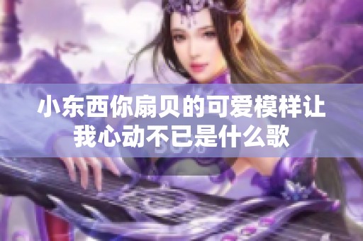 小东西你扇贝的可爱模样让我心动不已是什么歌