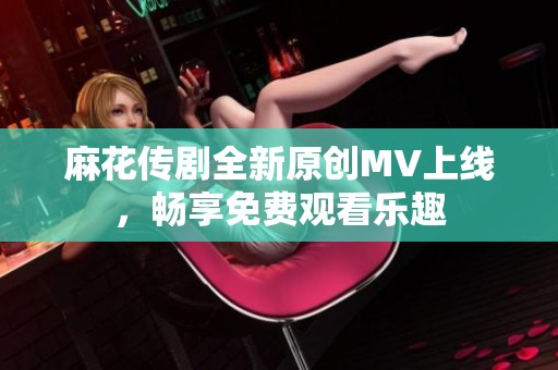 麻花传剧全新原创MV上线，畅享免费观看乐趣