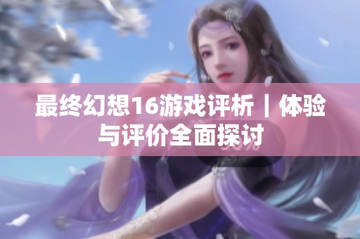 最终幻想16游戏评析｜体验与评价全面探讨