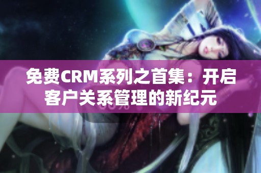 免费CRM系列之首集：开启客户关系管理的新纪元