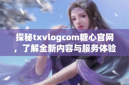 探秘txvlogcom糖心官网，了解全新内容与服务体验