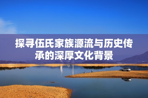 探寻伍氏家族源流与历史传承的深厚文化背景