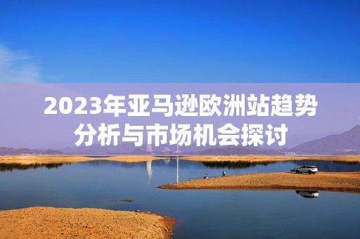 2023年亚马逊欧洲站趋势分析与市场机会探讨