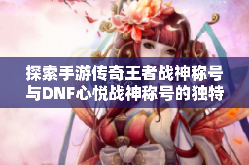 探索手游传奇王者战神称号与DNF心悦战神称号的独特外观解析